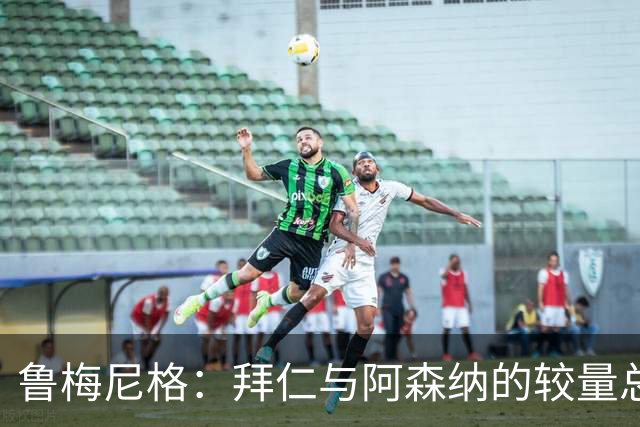 鲁梅尼格：拜仁与阿森纳的较量总是经典 去年失利实至名归